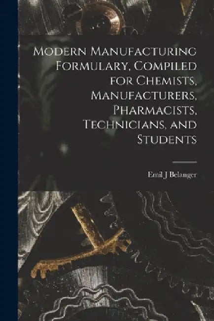 Modern Manufacturing Formulary, Compiled for Chemists, Manufacturers, Pharmacists, Technicians, and Students by Emil J. Belanger