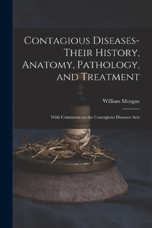 Contagious Diseases-their History, Anatomy, Pathology, and Treatment: With Comments on the Contagious Diseases Acts by William Morgan