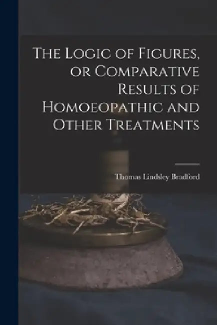 The Logic of Figures, or Comparative Results of Homoeopathic and Other Treatments by Thomas Lindsley 1847-1918 Bradford
