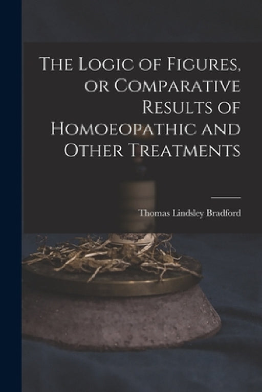 The Logic of Figures, or Comparative Results of Homoeopathic and Other Treatments by Thomas Lindsley 1847-1918 Bradford