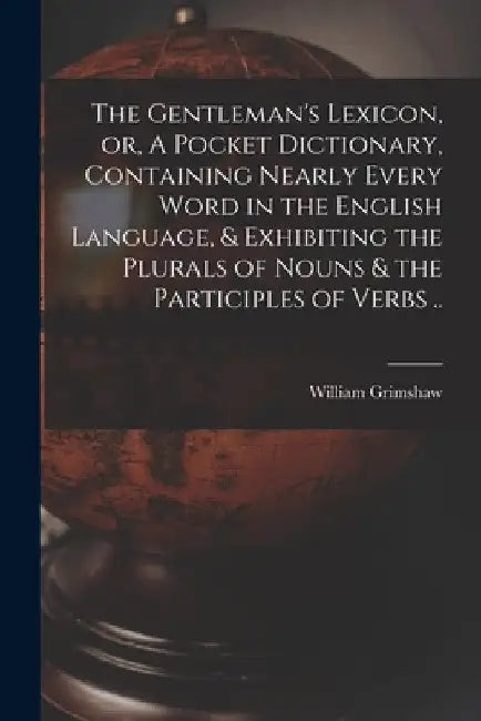 The Gentleman's Lexicon, or, A Pocket Dictionary, Containing Nearly Every Word in the English Language, & Exhibiting the Plurals of Nouns & the Partic by William Grimshaw