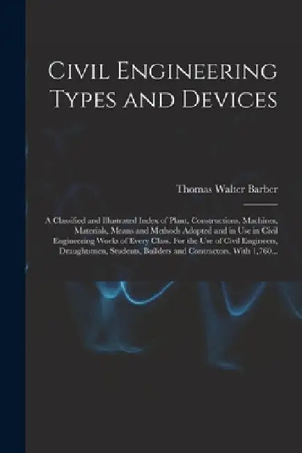 Civil Engineering Types and Devices; a Classified and Illustrated Index of Plant, Constructions, Machines, Materials, Means and Methods Adopted and in by Thomas Walter Barber