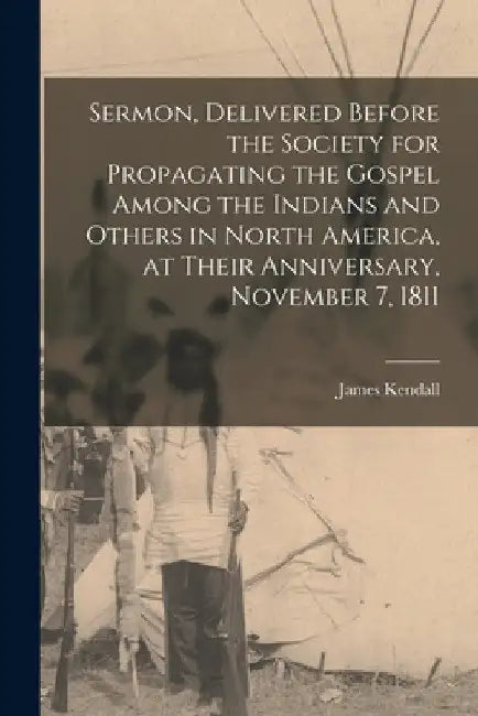 Sermon, Delivered Before the Society for Propagating the Gospel Among the Indians and Others in North America, at Their Anniversary, November 7, 1811 by James 1769-1859 Kendall