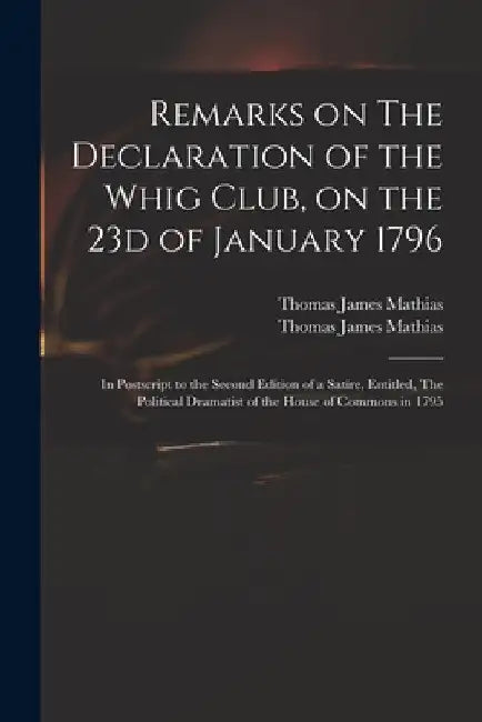 Remarks on The Declaration of the Whig Club, on the 23d of January 1796: in Postscript to the Second Edition of a Satire, Entitled, The Political Dram by Thomas James 1754?-1835 Mathias