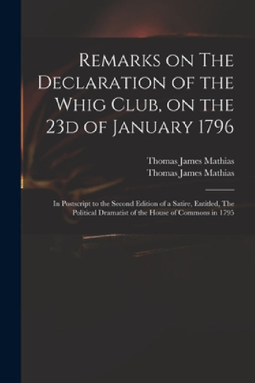 Remarks on The Declaration of the Whig Club, on the 23d of January 1796: in Postscript to the Second Edition of a Satire, Entitled, The Political Dram by Thomas James 1754?-1835 Mathias, Thomas James 1754?-1835 Po Mathias