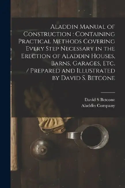 Aladdin Manual of Construction: containing Practical Methods Covering Every Step Necessary in the Erection of Aladdin Houses, Barns, Garages, Etc. / p by David S. Betcone