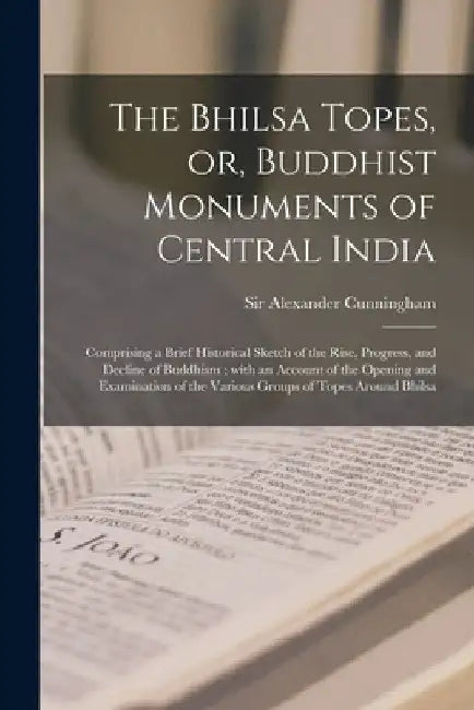 The Bhilsa Topes, or, Buddhist Monuments of Central India: Comprising a Brief Historical Sketch of the Rise, Progress, and Decline of Buddhism; With a by Alexander Cunningham