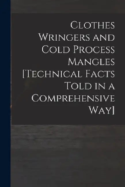 Clothes Wringers and Cold Process Mangles [technical Facts Told in a Comprehensive Way] by Anonymous