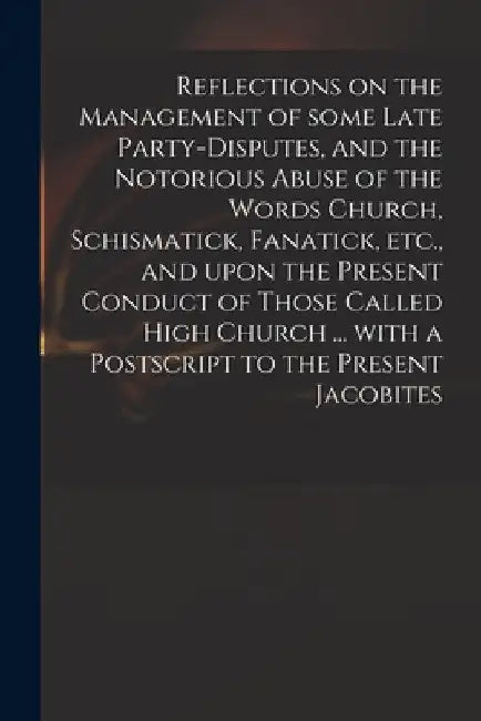 Reflections on the Management of Some Late Party-disputes, and the Notorious Abuse of the Words Church, Schismatick, Fanatick, Etc., and Upon the Pres by Anonymous
