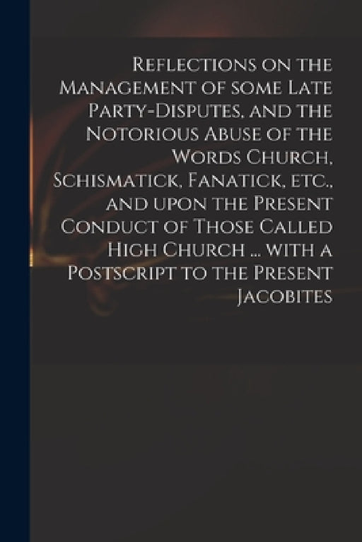 Reflections on the Management of Some Late Party-disputes, and the Notorious Abuse of the Words Church, Schismatick, Fanatick, Etc., and Upon the Pres by Anonymous