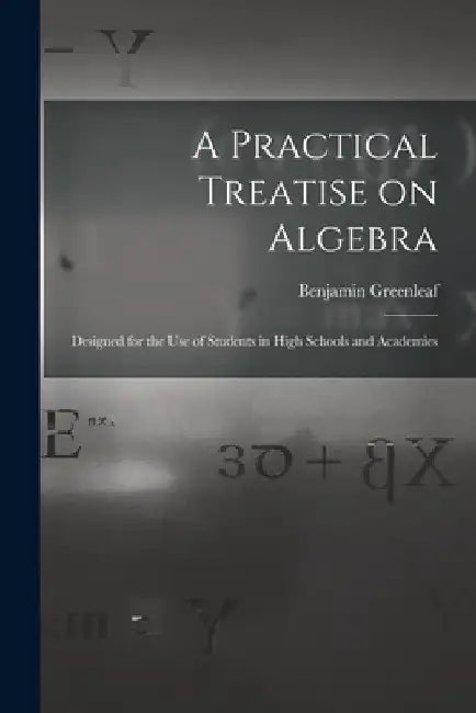 A Practical Treatise on Algebra: Designed for the Use of Students in High Schools and Academies by Benjamin 1786-1864 Greenleaf