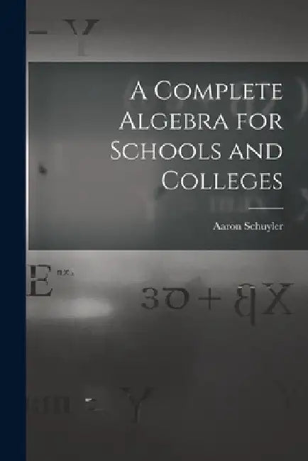 A Complete Algebra for Schools and Colleges by Aaron 1828-1913 Schuyler