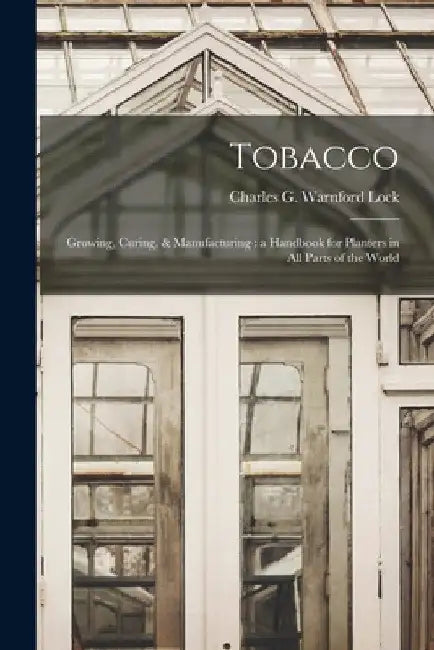 Tobacco: Growing, Curing, & Manufacturing: a Handbook for Planters in All Parts of the World by Charles G. Warnford (Charles Ge Lock
