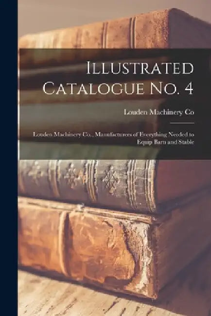 Illustrated Catalogue No. 4: Louden Machinery Co., Manufacturers of Everything Needed to Equip Barn and Stable by Louden Machinery Co