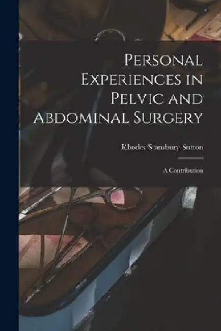 Personal Experiences in Pelvic and Abdominal Surgery: a Contribution by Rhodes Stansbury 1841-1906 Sutton