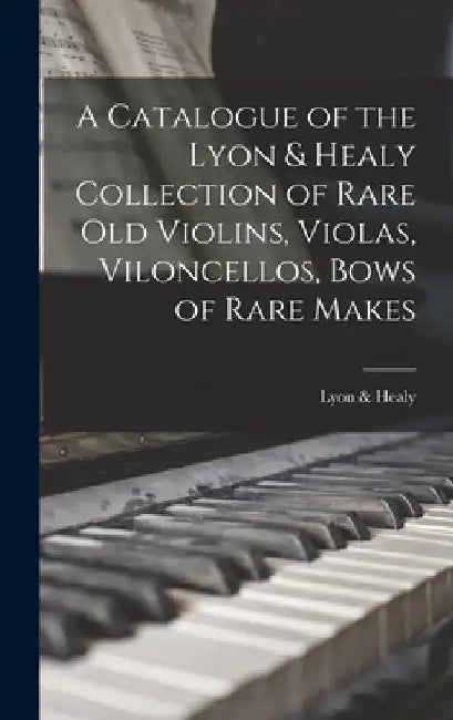 A Catalogue of the Lyon & Healy Collection of Rare Old Violins, Violas, Viloncellos, Bows of Rare Makes by Lyon & Healy