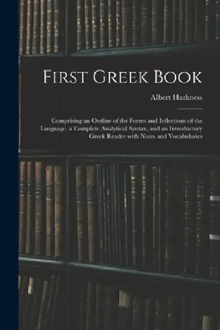 First Greek Book: Comprising an Outline of the Forms and Inflections of the Language, a Complete Analytical Syntax, and an Introductory by Albert 1822-1907 Harkness