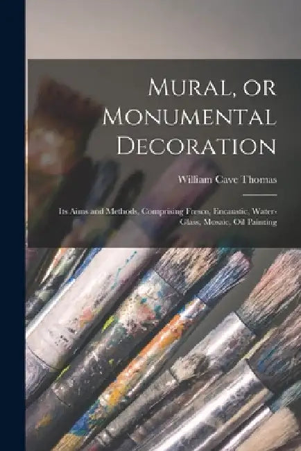 Mural, or Monumental Decoration: Its Aims and Methods, Comprising Fresco, Encaustic, Water-glass, Mosaic, Oil Painting by William Cave Thomas