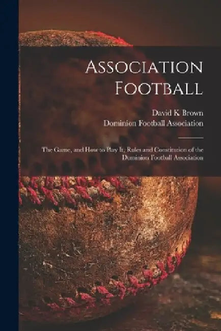 Association Football [microform]: the Game, and How to Play It, Rules and Constitution of the Dominion Football Association by David K. Brown
