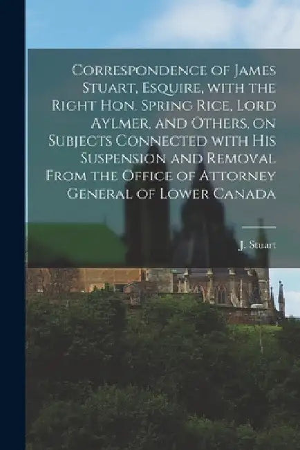 Correspondence of James Stuart, Esquire, With the Right Hon. Spring Rice, Lord Aylmer, and Others, on Subjects Connected With His Suspension and Remov by J. (James) 1780-1853 Stuart