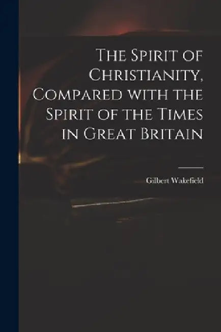 The Spirit of Christianity, Compared With the Spirit of the Times in Great Britain by Gilbert 1756-1801 Wakefield
