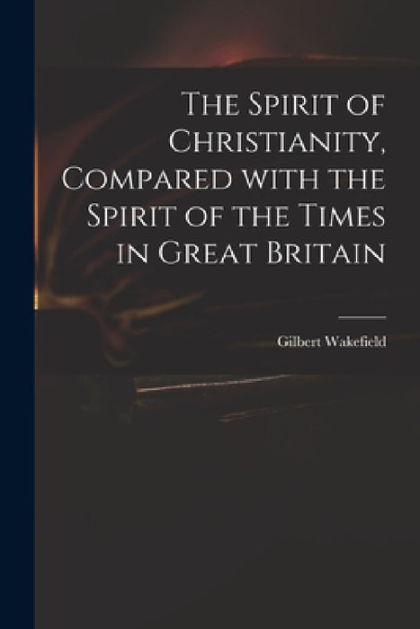 The Spirit of Christianity, Compared With the Spirit of the Times in Great Britain by Gilbert 1756-1801 Wakefield