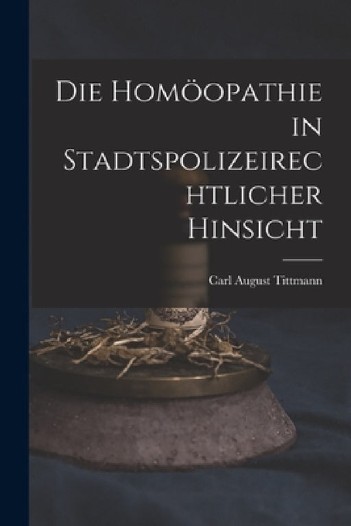 Die Homöopathie in Stadtspolizeirechtlicher Hinsicht by Carl August 1775-1834 Tittmann