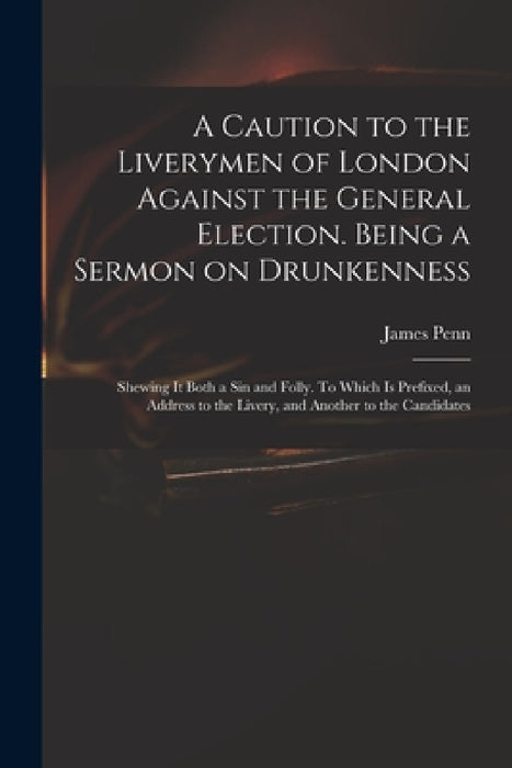 A Caution to the Liverymen of London Against the General Election. Being a Sermon on Drunkenness; Shewing It Both a Sin and Folly. To Which is Prefixe by James 1727-1800 Penn