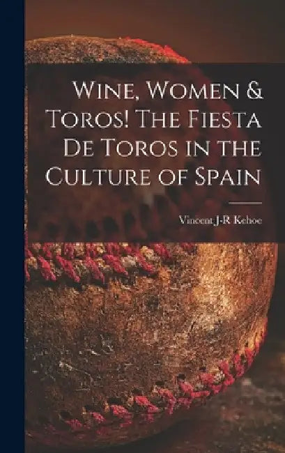 Wine, Women & Toros! The Fiesta De Toros in the Culture of Spain by Vincent J-R Kehoe