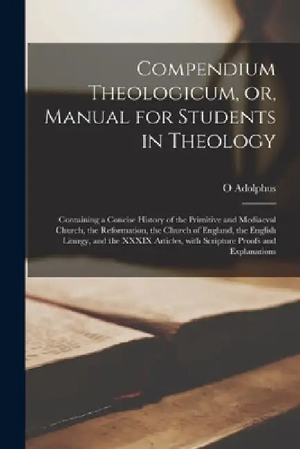 Compendium Theologicum, or, Manual for Students in Theology: Containing a Concise History of the Primitive and Mediaeval Church, the Reformation, the by O. Adolphus