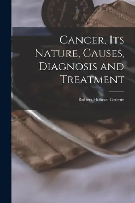 Cancer, Its Nature, Causes, Diagnosis and Treatment by Robert Holmes 1861-1933 Greene