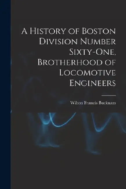 A History of Boston Division Number Sixty-one, Brotherhood of Locomotive Engineers by Wilton Francis Bucknam