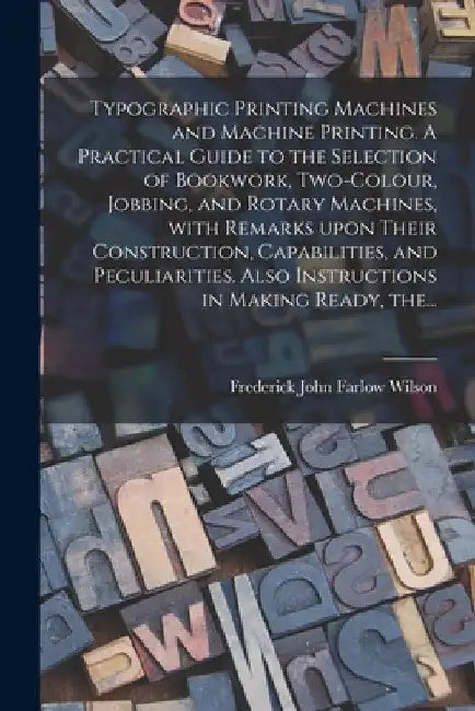Typographic Printing Machines and Machine Printing. A Practical Guide to the Selection of Bookwork, Two-colour, Jobbing, and Rotary Machines, With Rem by Frederick John Farlow Wilson