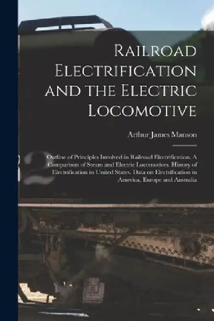 Railroad Electrification and the Electric Locomotive; Outline of Principles Involved in Railroad Electrification. A Comparison of Steam and Electric L by Arthur James 1882- Manson