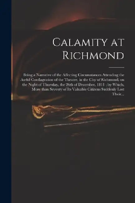 Calamity at Richmond: Being a Narrative of the Affecting Circumstances Attending the Awful Conflagration of the Theatre, in the City of Rich by Anonymous