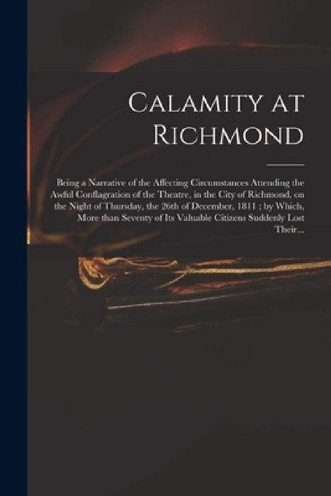 Calamity at Richmond: Being a Narrative of the Affecting Circumstances Attending the Awful Conflagration of the Theatre, in the City of Rich by Anonymous