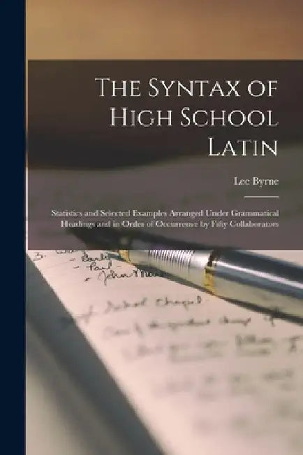 The Syntax of High School Latin: Statistics and Selected Examples Arranged Under Grammatical Headings and in Order of Occurrence by Fifty Collaborator by Lee B. 1876 Byrne