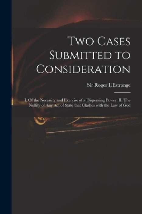 Two Cases Submitted to Consideration: I. Of the Necessity and Exercise of a Dispensing Power. II. The Nullity of Any Act of State That Clashes With th by Roger L'Estrange