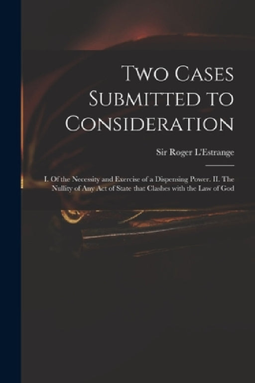 Two Cases Submitted to Consideration: I. Of the Necessity and Exercise of a Dispensing Power. II. The Nullity of Any Act of State That Clashes With th by Roger L'Estrange
