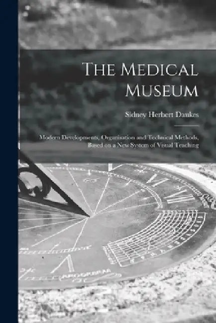 The Medical Museum: Modern Developments, Organisation and Technical Methods, Based on a New System of Visual Teaching by Sidney Herbert 1879-1947 No Daukes