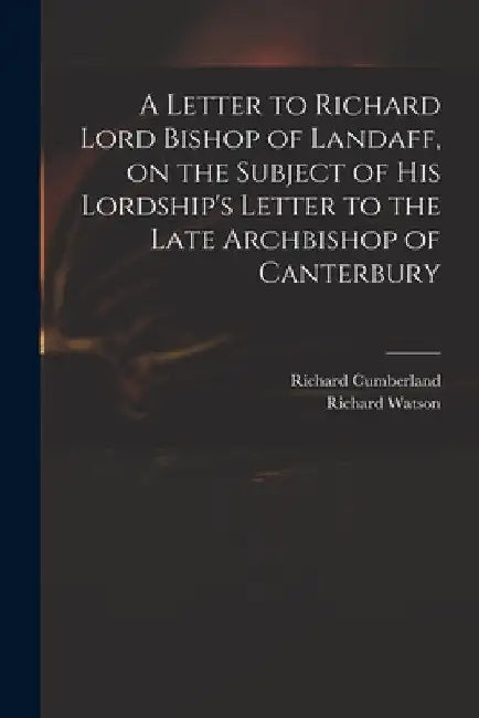 A Letter to Richard Lord Bishop of Landaff, on the Subject of His Lordship's Letter to the Late Archbishop of Canterbury by Richard 1732-1811 Cumberland