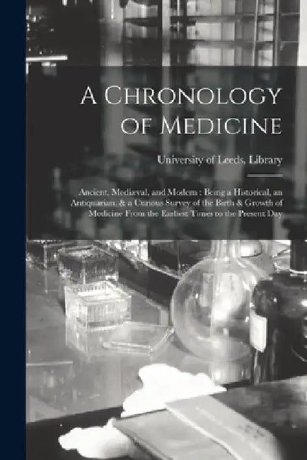 A Chronology of Medicine: Ancient, Mediæval, and Modern: Being a Historical, an Antiquarian, & a Curious Survey of the Birth & Growth of Medicin by University of Leeds Library