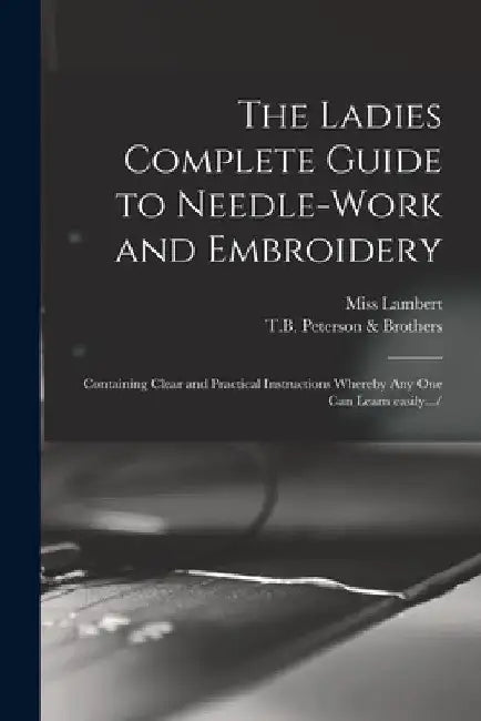 The Ladies Complete Guide to Needle-work and Embroidery: Containing Clear and Practical Instructions Whereby Any One Can Learn Easily.../ by Lambert