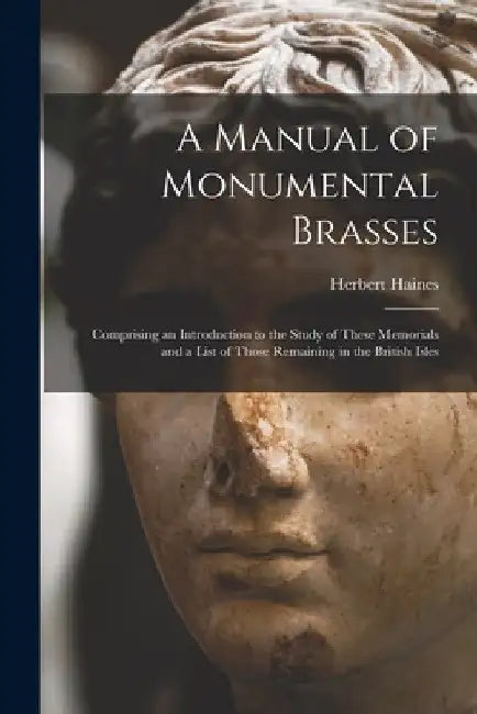 A Manual of Monumental Brasses: Comprising an Introduction to the Study of These Memorials and a List of Those Remaining in the British Isles by Herbert 1826-1872 Haines