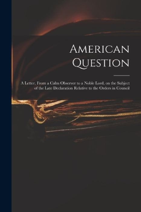 American Question [microform]: a Letter, From a Calm Observer to a Noble Lord, on the Subject of the Late Declaration Relative to the Orders in Counc by Anonymous