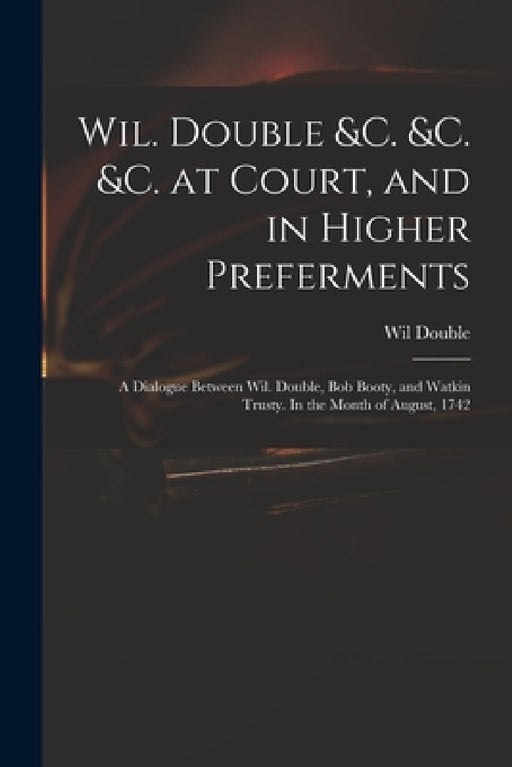 Wil. Double &c. &c. &c. at Court, and in Higher Preferments: a Dialogue Between Wil. Double, Bob Booty, and Watkin Trusty. In the Month of August, 174 by Wil Double