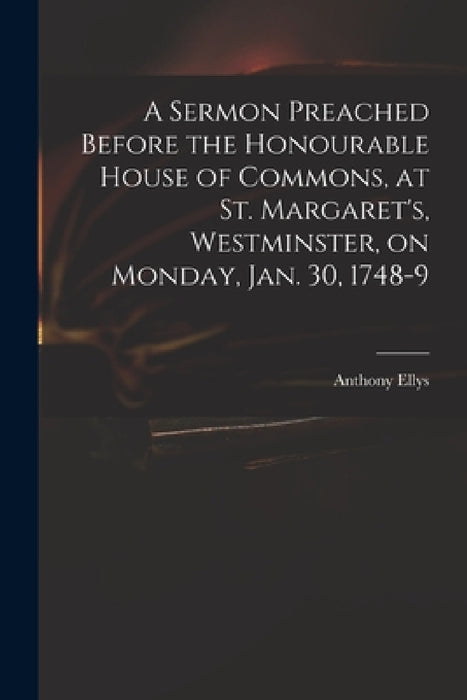 A Sermon Preached Before the Honourable House of Commons, at St. Margaret's, Westminster, on Monday, Jan. 30, 1748-9 by Anthony 1690-1761 Ellys