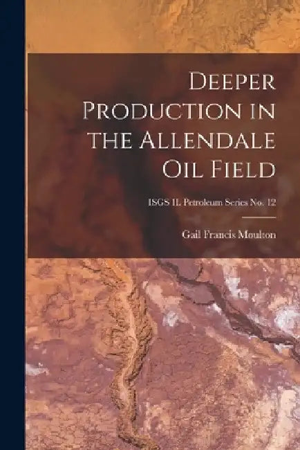 Deeper Production in the Allendale Oil Field; ISGS IL Petroleum Series No. 12 by Gail Francis 1898- Moulton