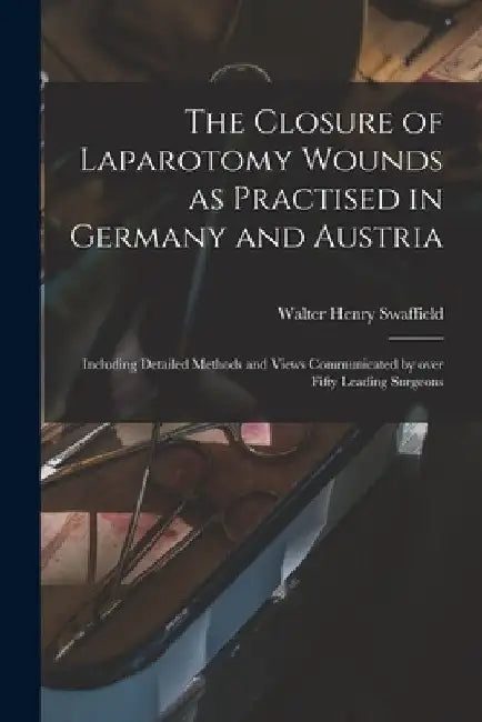 The Closure of Laparotomy Wounds as Practised in Germany and Austria: Including Detailed Methods and Views Communicated by Over Fifty Leading Surgeons by Walter Henry Swaffield