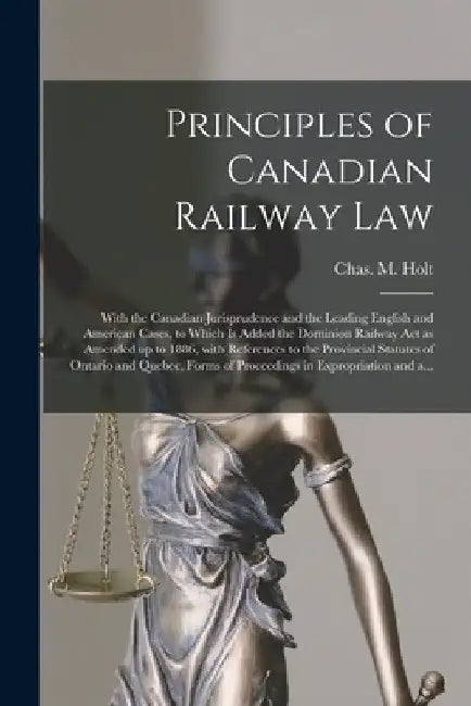 Principles of Canadian Railway Law [microform]: With the Canadian Jurisprudence and the Leading English and American Cases, to Which is Added the Domi by Chas M. (Charles Macpherson) B. Holt